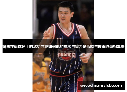 姚明在篮球场上的武功究竟如何他的技术与实力是否能与传奇球员相媲美