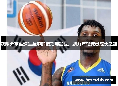 姚明分享篮球生涯中的技巧与经验，助力年轻球员成长之路